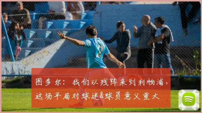 图多尔：我们以残阵来到利物浦，这场平局对球迷&球员意义重大_1