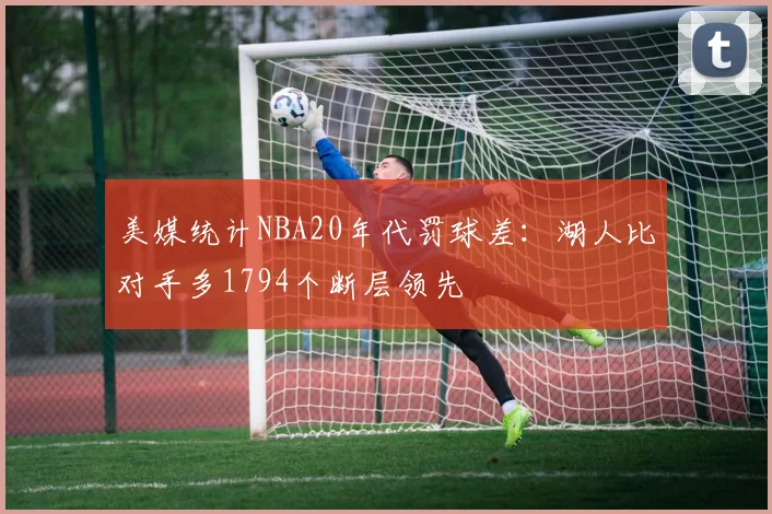 美媒统计NBA20年代罚球差：湖人比对手多1794个断层领先