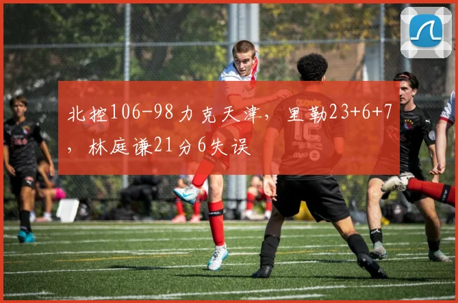 北控106-98力克天津，里勒23+6+7，林庭谦21分6失误