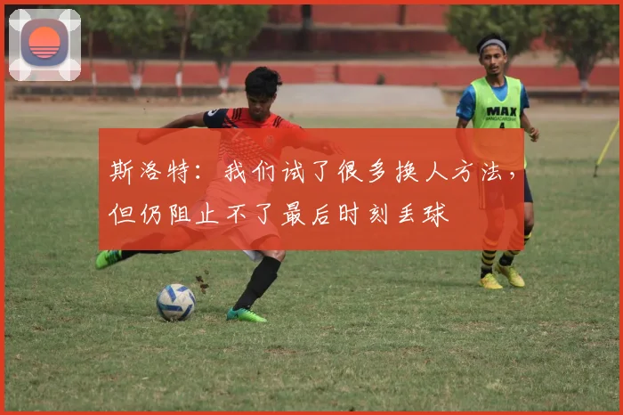 斯洛特：我们试了很多换人方法，但仍阻止不了最后时刻丢球