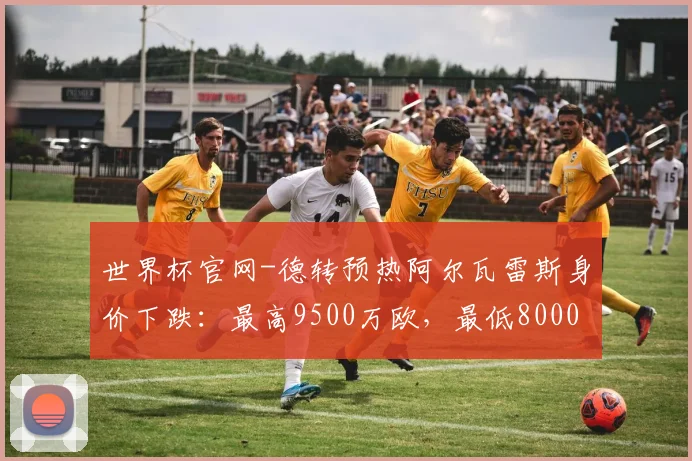 世界杯官网-德转预热阿尔瓦雷斯身价下跌：最高9500万欧，最低8000万欧